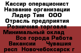 Кассир-операционист › Название организации ­ Лидер Тим, ООО › Отрасль предприятия ­ Розничная торговля › Минимальный оклад ­ 14 000 - Все города Работа » Вакансии   . Чувашия респ.,Новочебоксарск г.